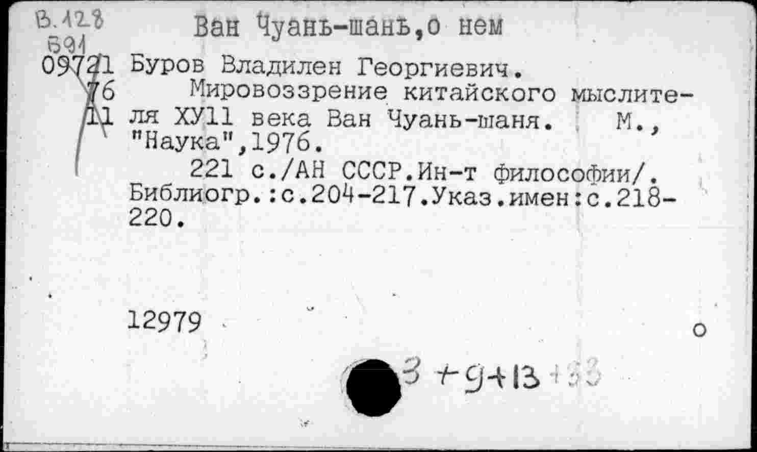 ﻿Ван ^уань-шань,о нем
09731 Буров Владилен Георгиевич.
76 Мировоззрение китайского мыслите-■11 ля ХУ11 века Ван Чуань-шаня. М..
I ' "Наука",1976.
221 с./АН СССР.Ин-т философии/. Библиогр.:с.204-217.Указ.имен:с.218-220.
12979